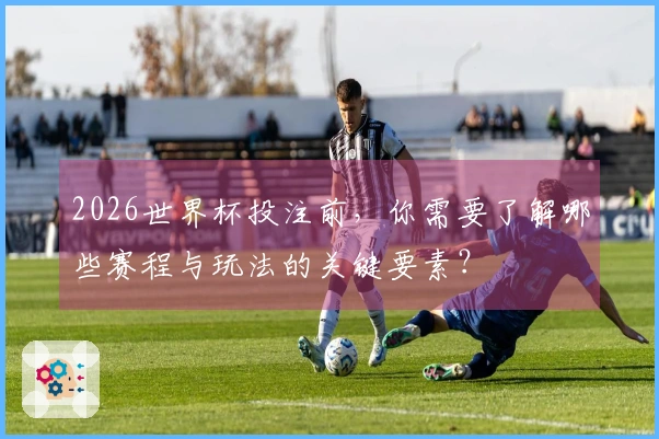 2026世界杯投注前,你需要了解哪些赛程与玩法的关键要素?