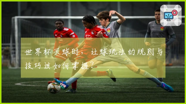 世界杯买球时,让球玩法的规则与技巧该如何掌握?