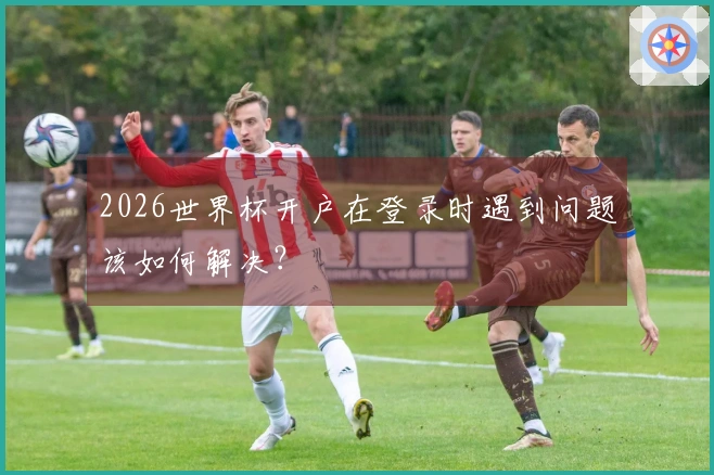2026世界杯开户在登录时遇到问题该如何解决?